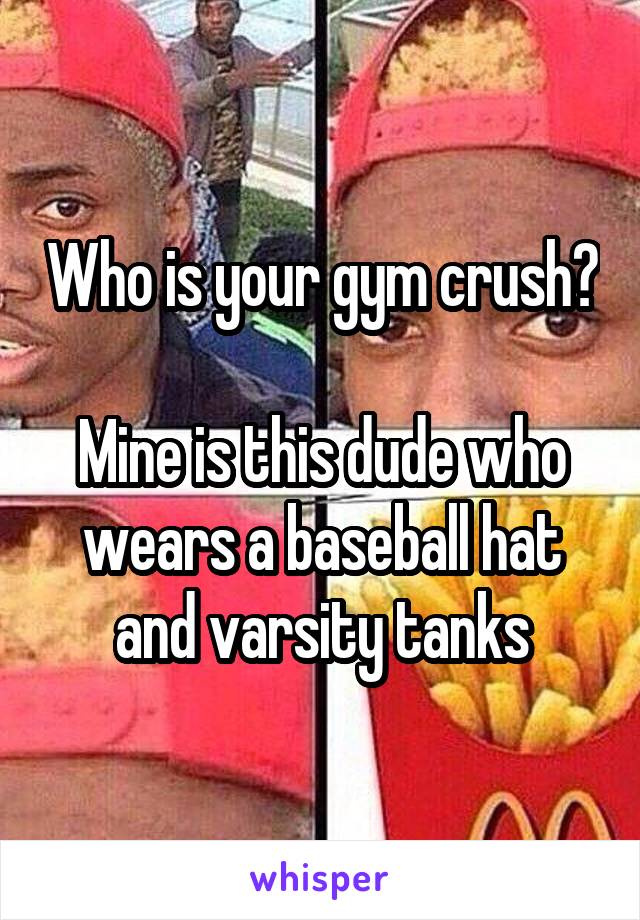 Who is your gym crush?

Mine is this dude who wears a baseball hat and varsity tanks