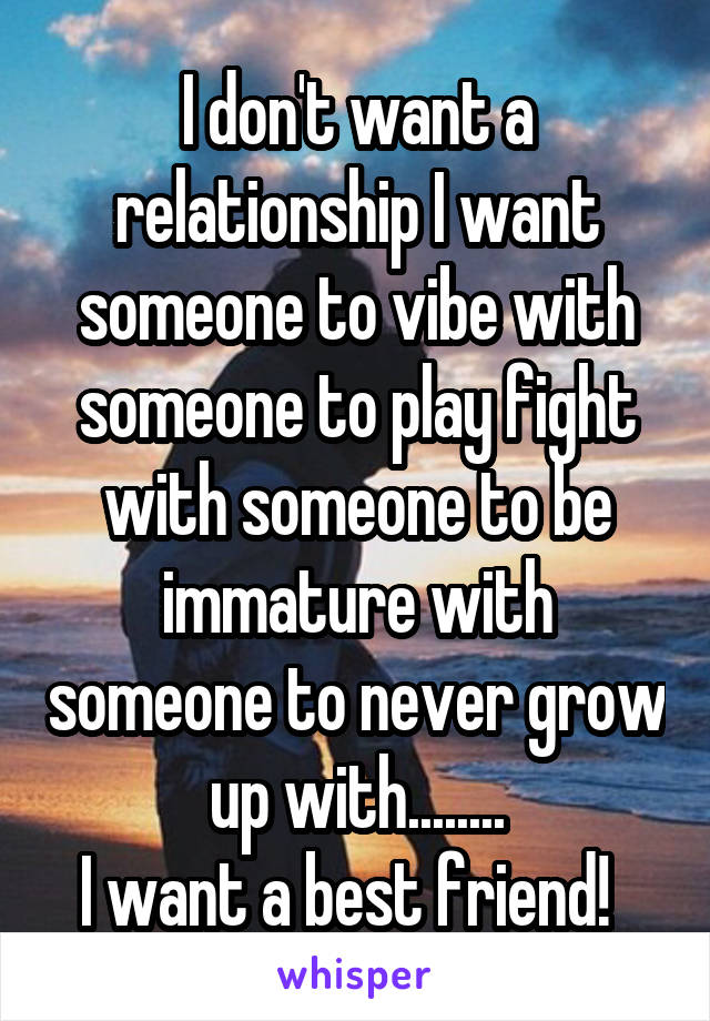 I don't want a relationship I want someone to vibe with someone to play fight with someone to be immature with someone to never grow up with........
I want a best friend!  