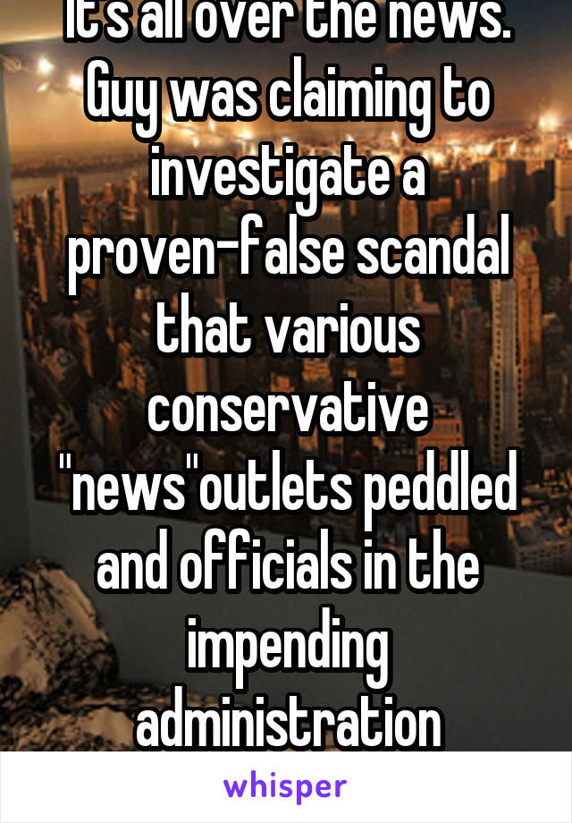 It's all over the news. Guy was claiming to investigate a proven-false scandal that various conservative "news"outlets peddled and officials in the impending administration endorsed.