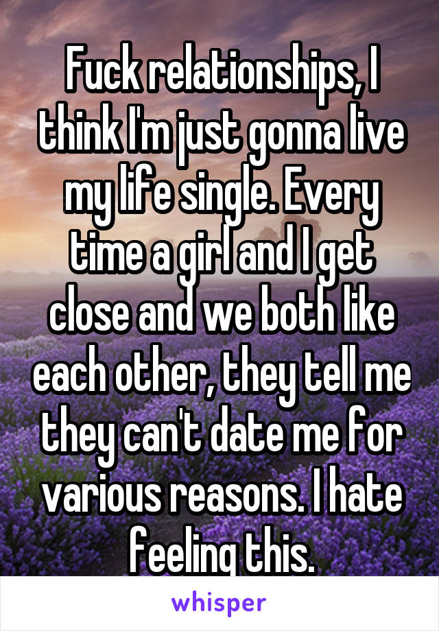 Fuck relationships, I think I'm just gonna live my life single. Every time a girl and I get close and we both like each other, they tell me they can't date me for various reasons. I hate feeling this.