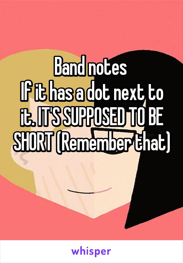 Band notes 
If it has a dot next to it. IT'S SUPPOSED TO BE SHORT (Remember that) 
