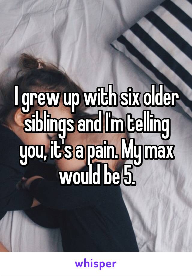 I grew up with six older siblings and I'm telling you, it's a pain. My max would be 5.