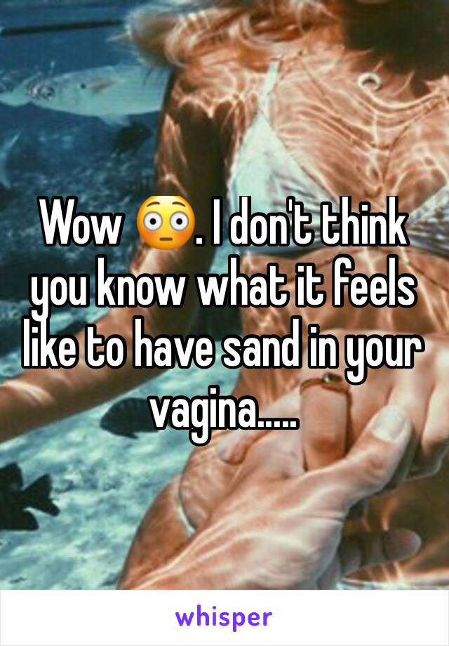 Wow 😳. I don't think you know what it feels like to have sand in your vagina..... 