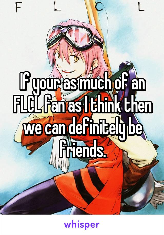 If your as much of an FLCL fan as I think then we can definitely be friends.