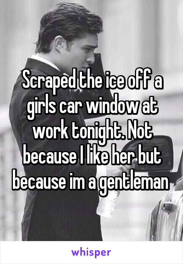 Scraped the ice off a girls car window at work tonight. Not because I like her but because im a gentleman 