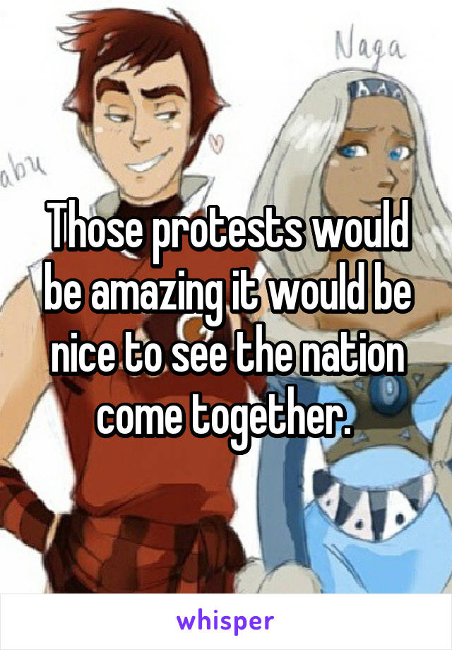 Those protests would be amazing it would be nice to see the nation come together. 