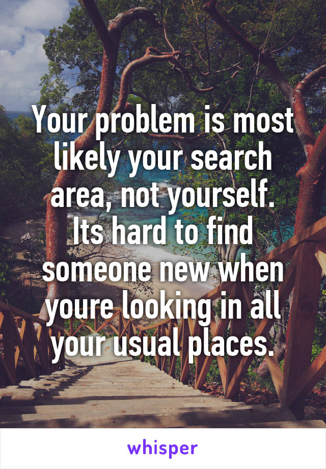 Your problem is most likely your search area, not yourself.
Its hard to find someone new when youre looking in all your usual places.