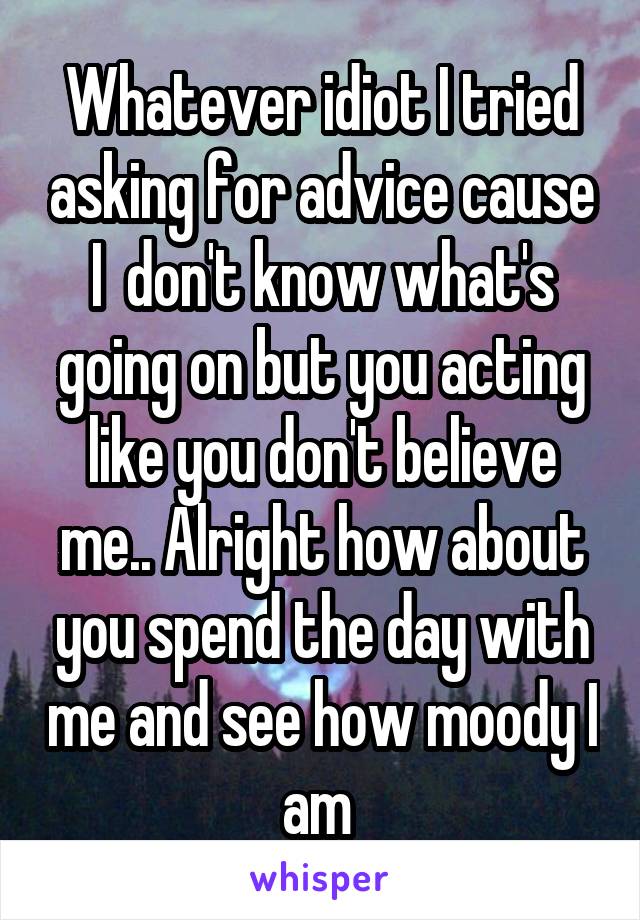 Whatever idiot I tried asking for advice cause I  don't know what's going on but you acting like you don't believe me.. Alright how about you spend the day with me and see how moody I am 