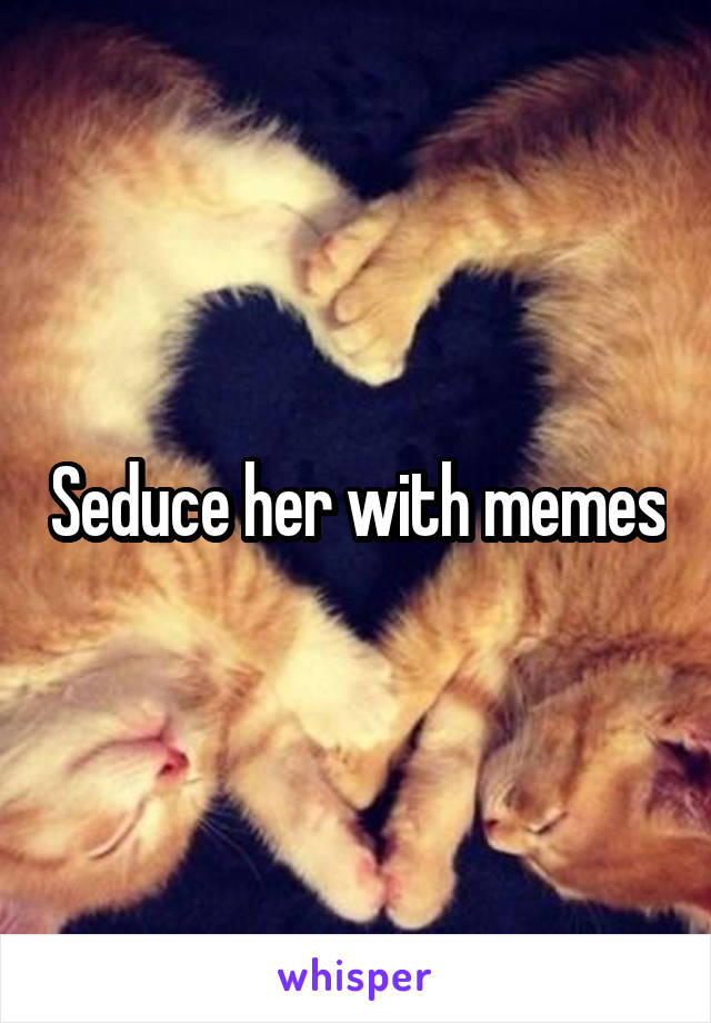 Seduce her with memes