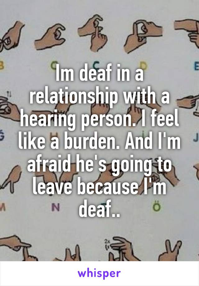 Im deaf in a relationship with a hearing person. I feel like a burden. And I'm afraid he's going to leave because I'm deaf..