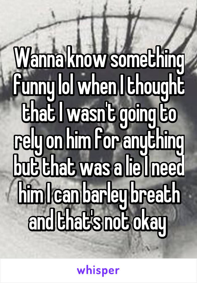 Wanna know something funny lol when I thought that I wasn't going to rely on him for anything but that was a lie I need him I can barley breath and that's not okay 