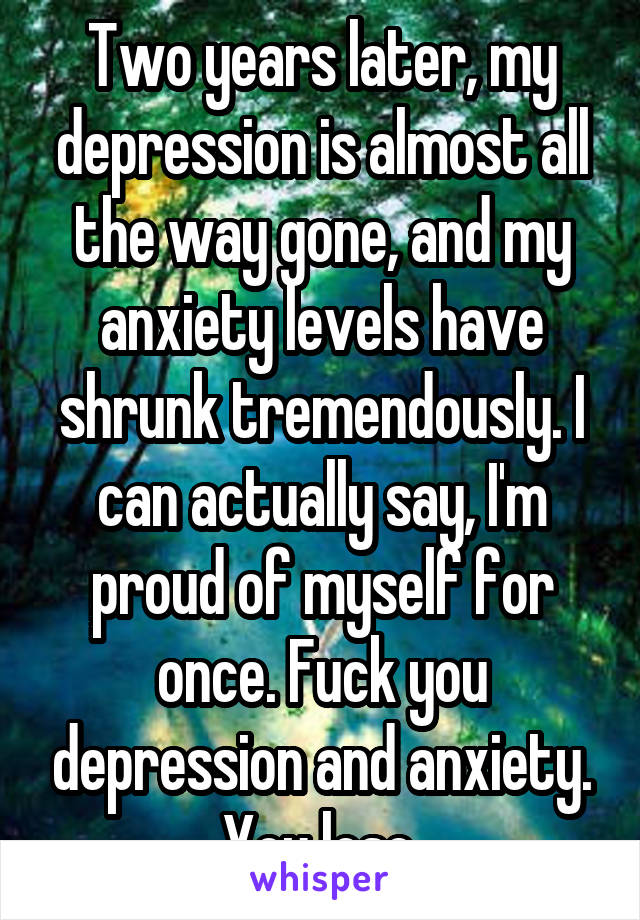 Two years later, my depression is almost all the way gone, and my anxiety levels have shrunk tremendously. I can actually say, I'm proud of myself for once. Fuck you depression and anxiety. You lose.