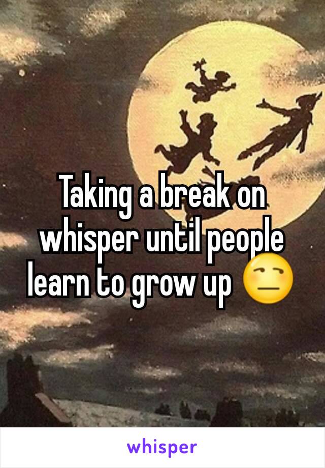 Taking a break on whisper until people learn to grow up 😒