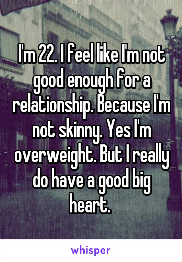 I'm 22. I feel like I'm not good enough for a relationship. Because I'm not skinny. Yes I'm overweight. But I really do have a good big heart. 