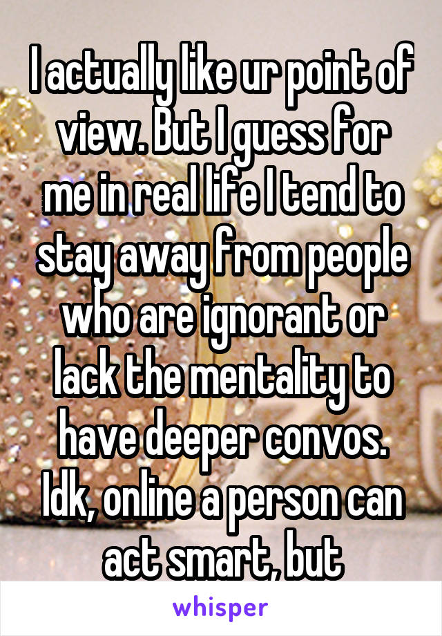 I actually like ur point of view. But I guess for me in real life I tend to stay away from people who are ignorant or lack the mentality to have deeper convos. Idk, online a person can act smart, but