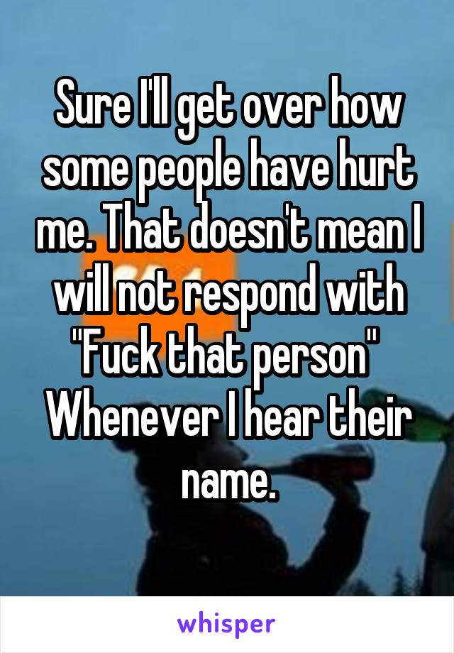 Sure I'll get over how some people have hurt me. That doesn't mean I will not respond with "Fuck that person" 
Whenever I hear their name.
