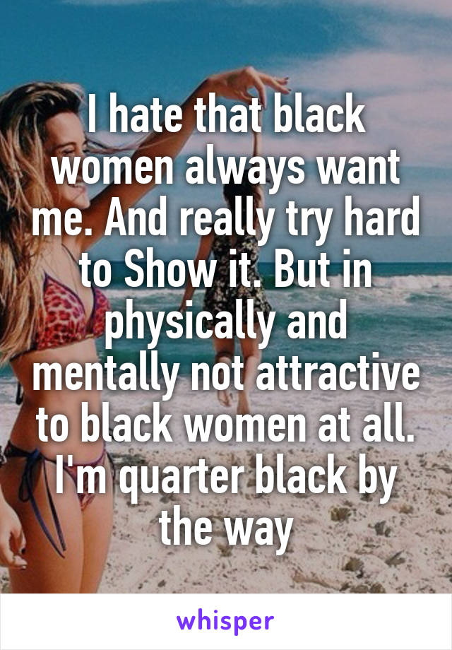 I hate that black women always want me. And really try hard to Show it. But in physically and mentally not attractive to black women at all. I'm quarter black by the way