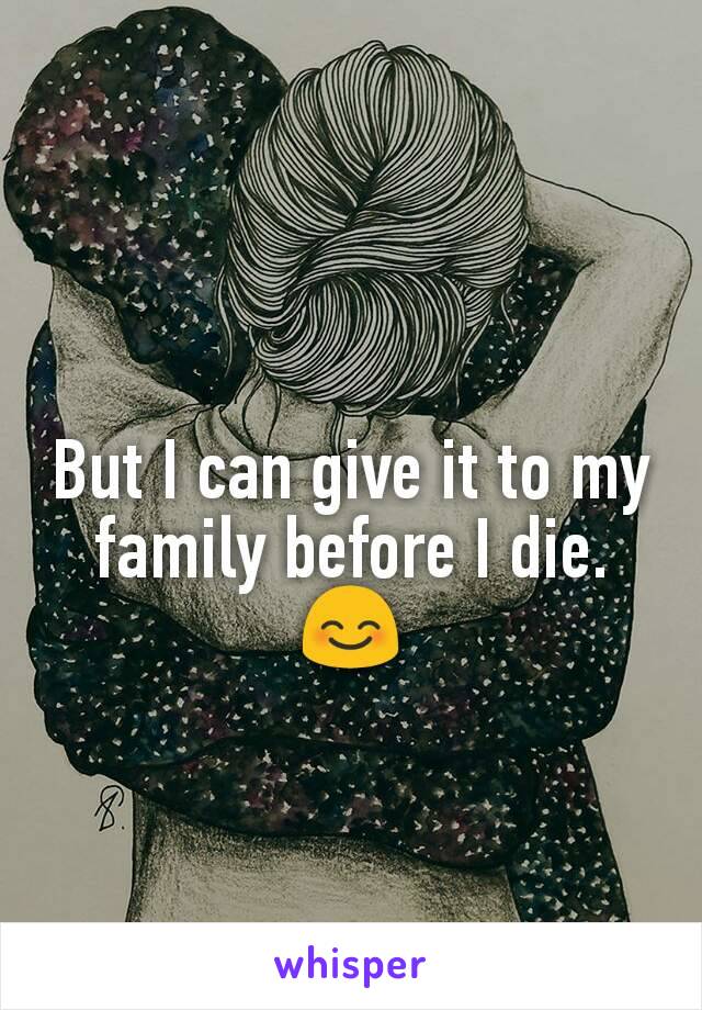 But I can give it to my family before I die. 😊