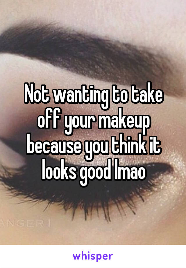 Not wanting to take off your makeup because you think it looks good lmao