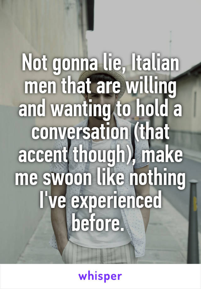 Not gonna lie, Italian men that are willing and wanting to hold a conversation (that accent though), make me swoon like nothing I've experienced before. 