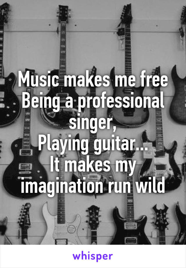 Music makes me free
Being a professional singer,
Playing guitar...
It makes my imagination run wild