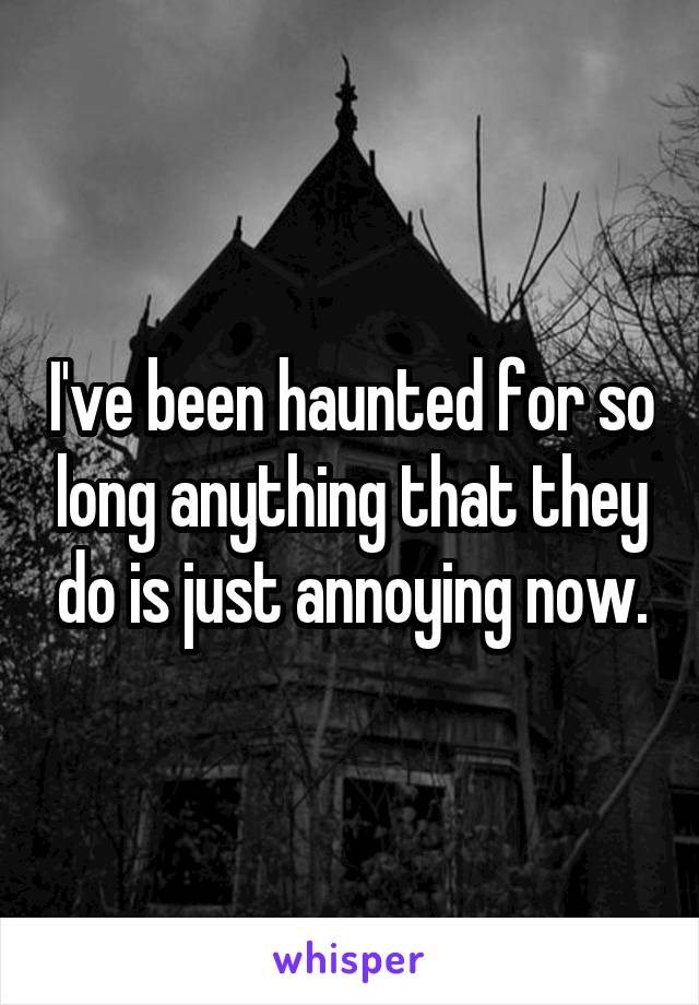 I've been haunted for so long anything that they do is just annoying now.