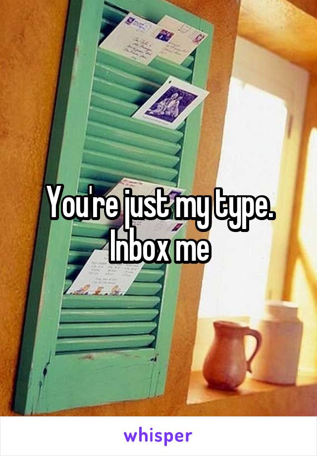 You're just my type. Inbox me