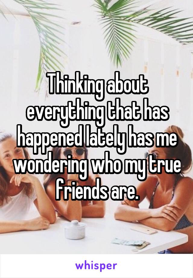 Thinking about everything that has happened lately has me wondering who my true friends are.