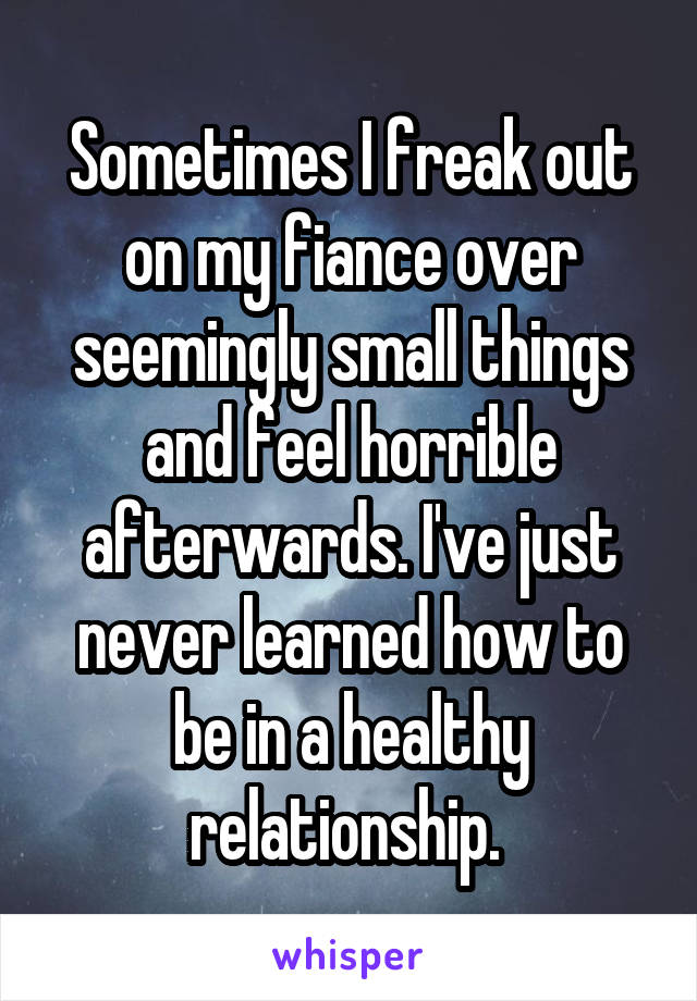 Sometimes I freak out on my fiance over seemingly small things and feel horrible afterwards. I've just never learned how to be in a healthy relationship. 