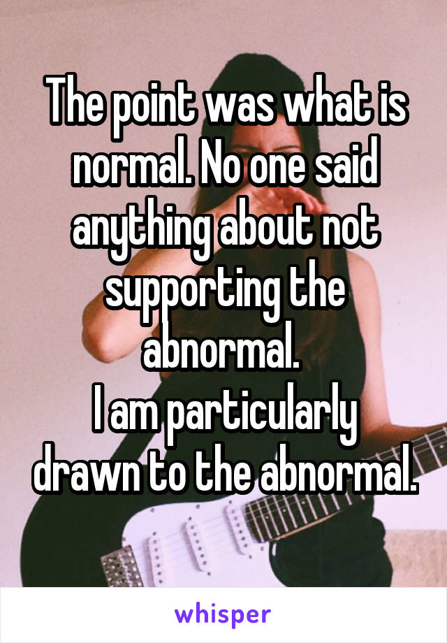 The point was what is normal. No one said anything about not supporting the abnormal. 
I am particularly drawn to the abnormal. 