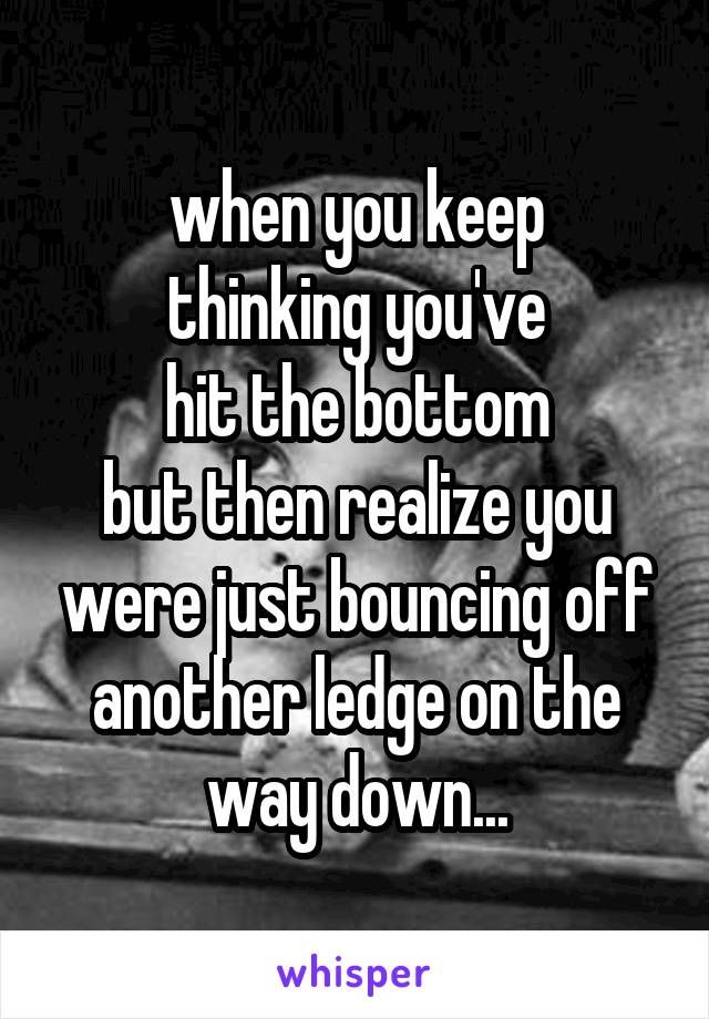 when you keep
thinking you've
hit the bottom
but then realize you were just bouncing off
another ledge on the
way down...