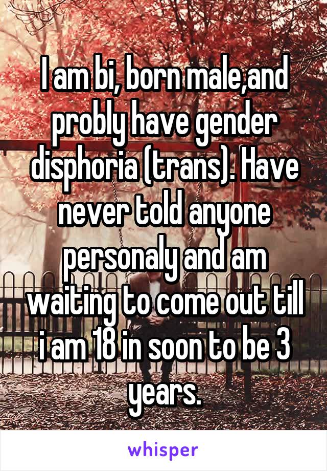 I am bi, born male,and probly have gender disphoria (trans). Have never told anyone personaly and am waiting to come out till i am 18 in soon to be 3 years.