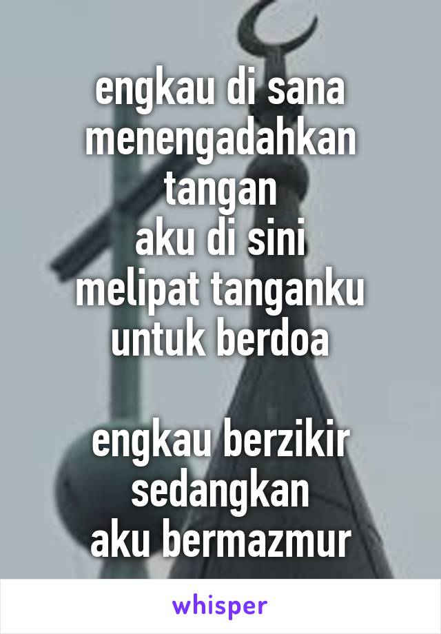 engkau di sana
menengadahkan tangan
aku di sini
melipat tanganku untuk berdoa

engkau berzikir
sedangkan
aku bermazmur