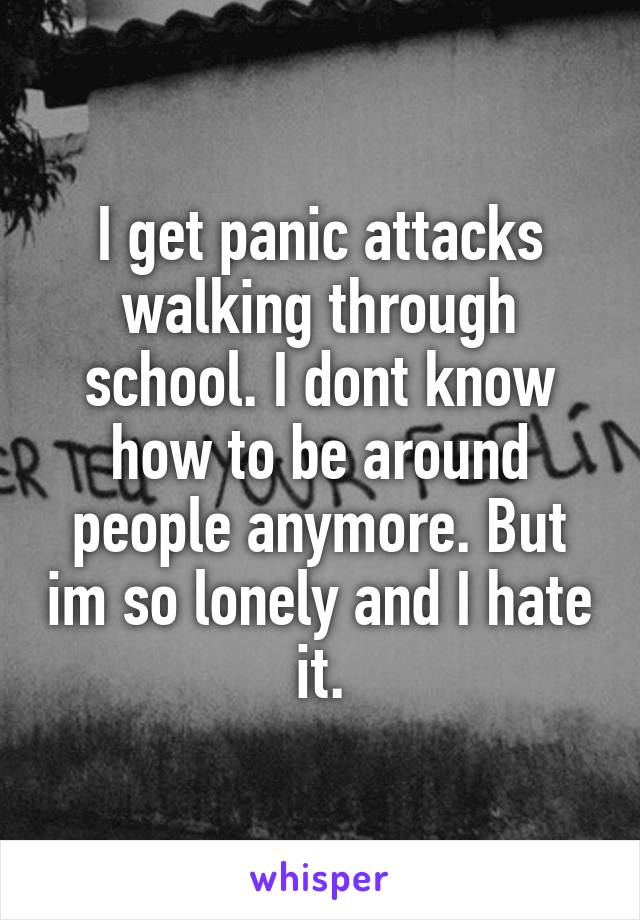 I get panic attacks walking through school. I dont know how to be around people anymore. But im so lonely and I hate it.