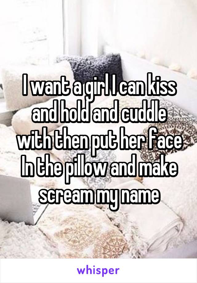 I want a girl I can kiss and hold and cuddle with then put her face
In the pillow and make scream my name