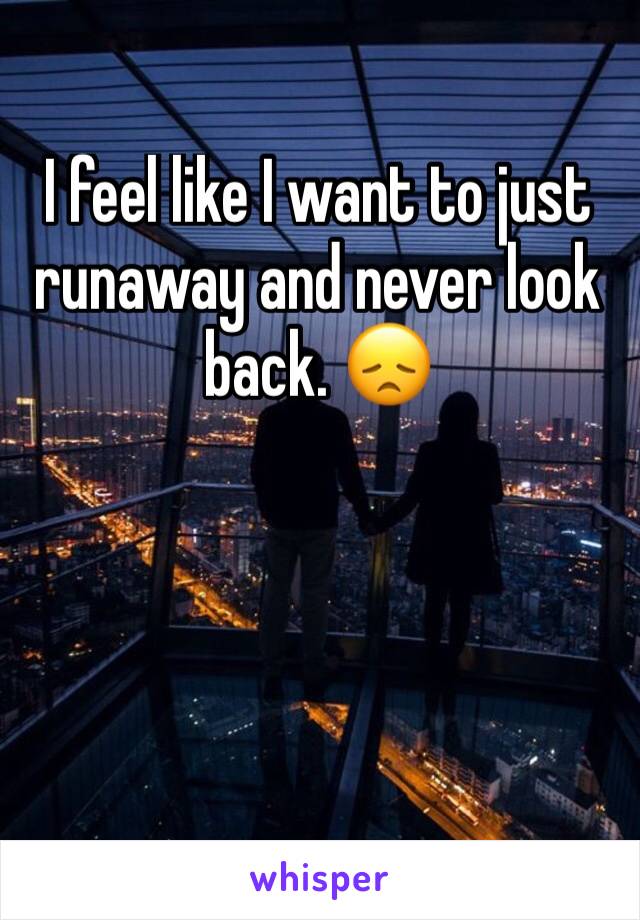 I feel like I want to just runaway and never look back. 😞