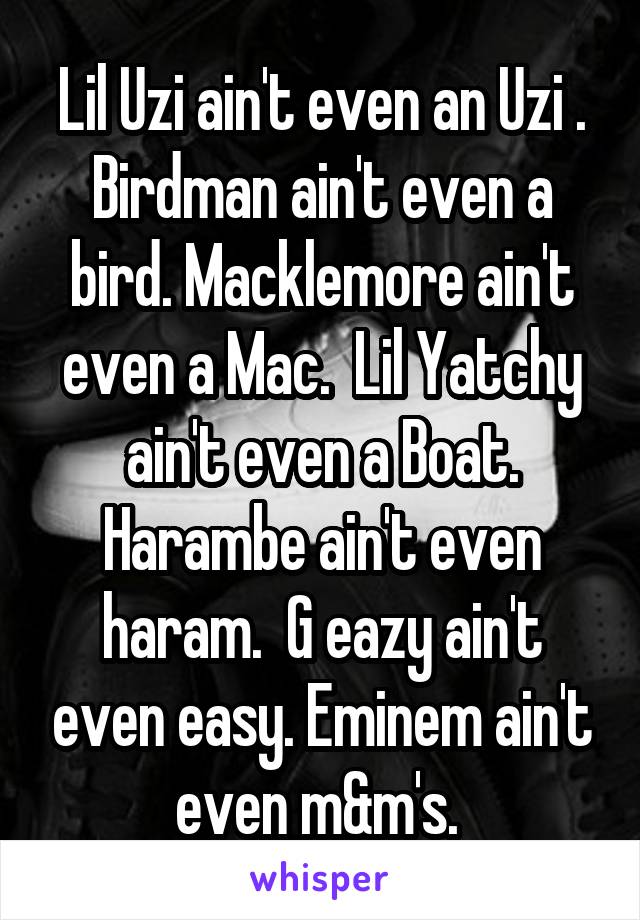 Lil Uzi ain't even an Uzi . Birdman ain't even a bird. Macklemore ain't even a Mac.  Lil Yatchy ain't even a Boat. Harambe ain't even haram.  G eazy ain't even easy. Eminem ain't even m&m's. 