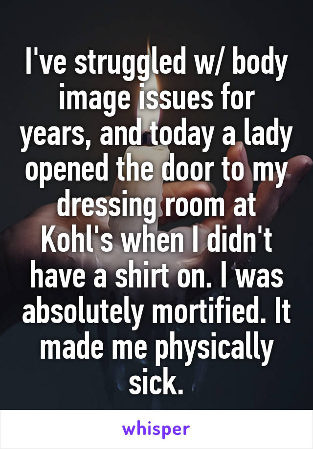 I've struggled w/ body image issues for years, and today a lady opened the door to my dressing room at Kohl's when I didn't have a shirt on. I was absolutely mortified. It made me physically sick.