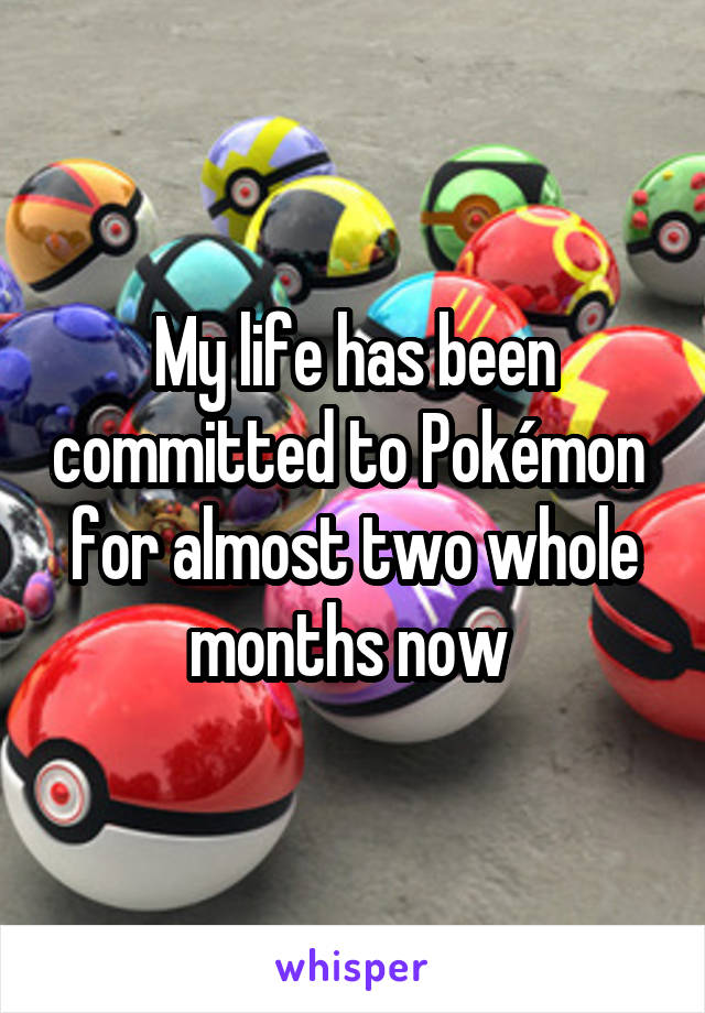 My life has been committed to Pokémon  for almost two whole months now 