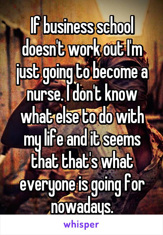 If business school doesn't work out I'm just going to become a nurse. I don't know what else to do with my life and it seems that that's what everyone is going for nowadays.