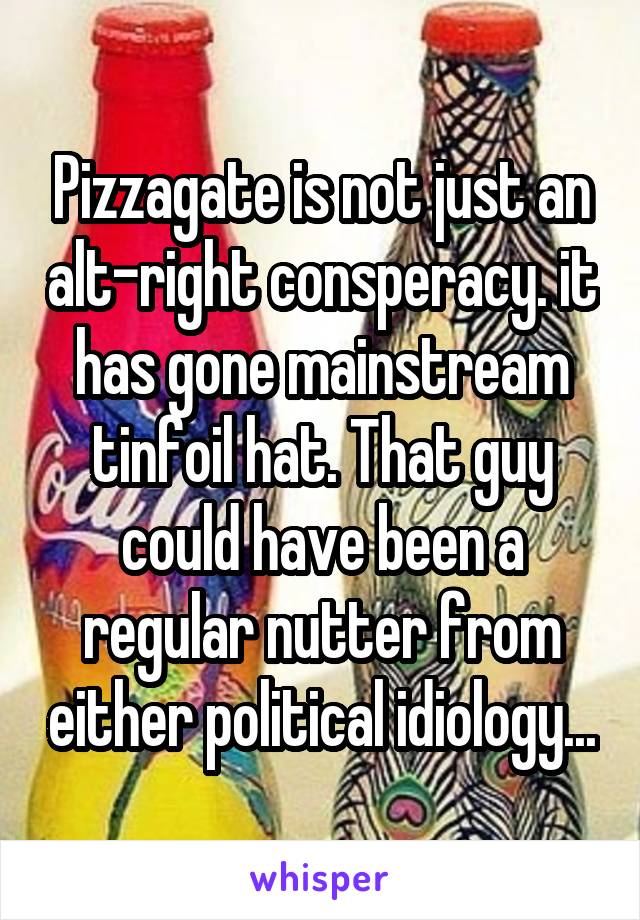 Pizzagate is not just an alt-right consperacy. it has gone mainstream tinfoil hat. That guy could have been a regular nutter from either political idiology...