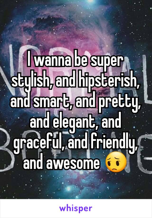 I wanna be super stylish, and hipsterish, and smart, and pretty, and elegant, and graceful, and friendly, and awesome 😔