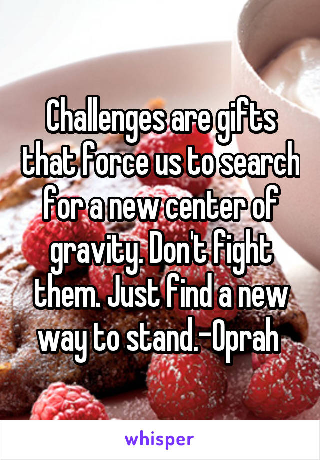 Challenges are gifts that force us to search for a new center of gravity. Don't fight them. Just find a new way to stand.-Oprah 