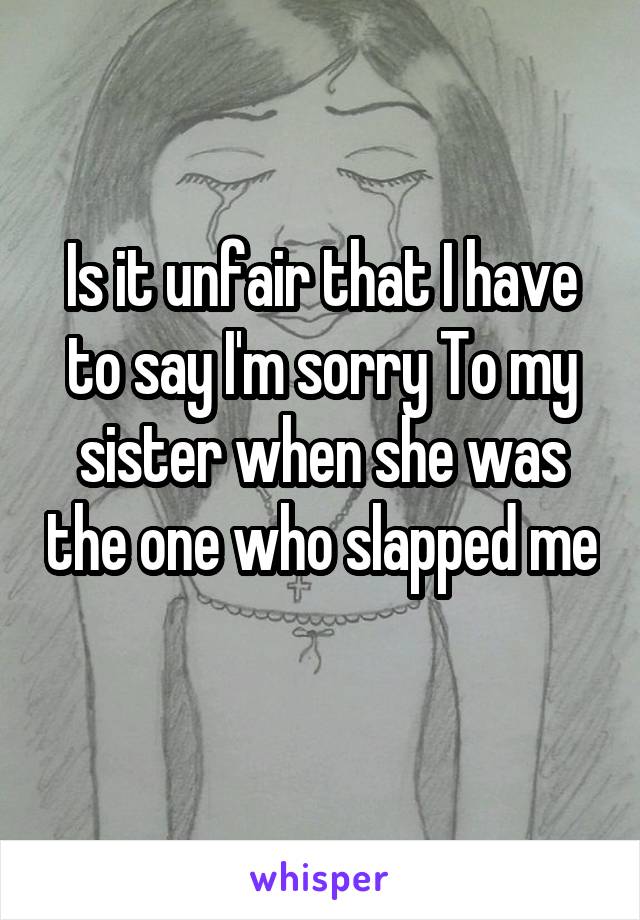 Is it unfair that I have to say I'm sorry To my sister when she was the one who slapped me 