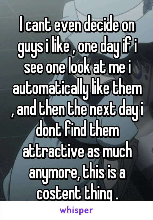 I cant even decide on guys i like , one day if i see one look at me i automatically like them , and then the next day i dont find them attractive as much anymore, this is a costent thing .