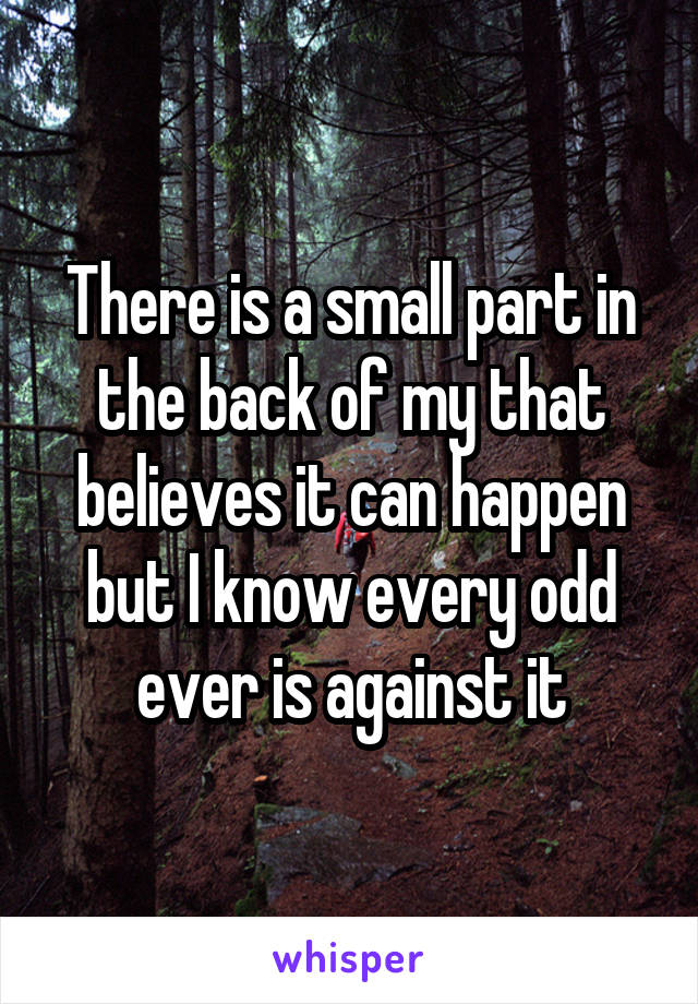 There is a small part in the back of my that believes it can happen but I know every odd ever is against it