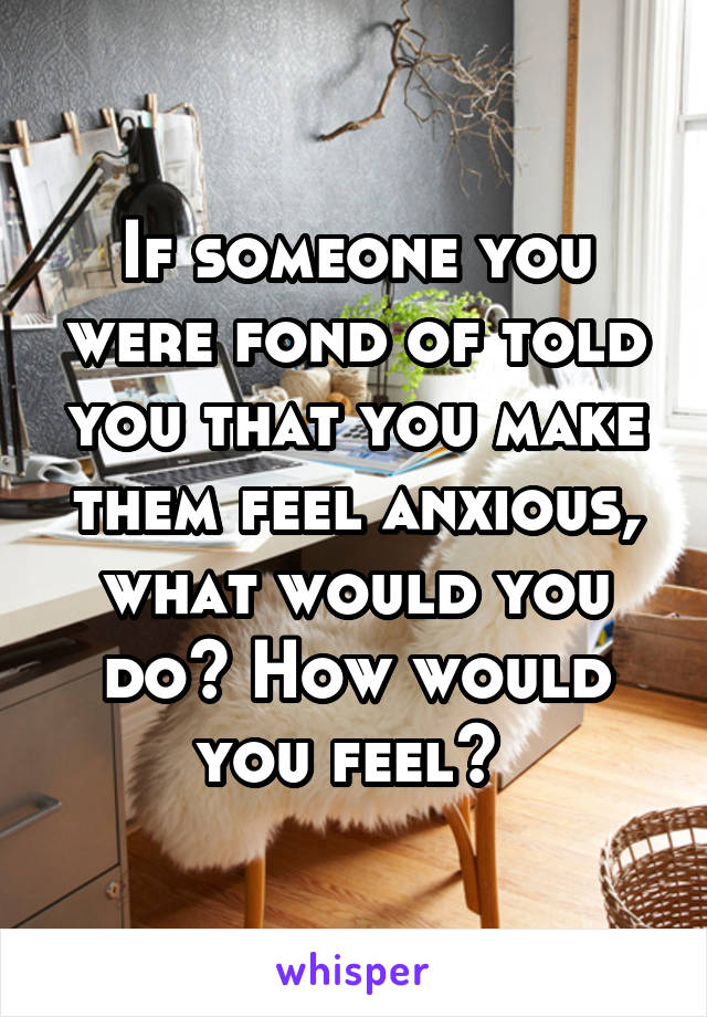 If someone you were fond of told you that you make them feel anxious, what would you do? How would you feel? 