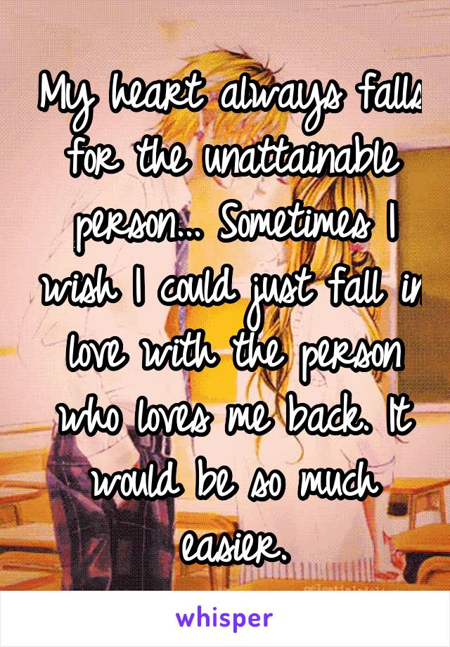 My heart always falls for the unattainable person... Sometimes I wish I could just fall in love with the person who loves me back. It would be so much easier.