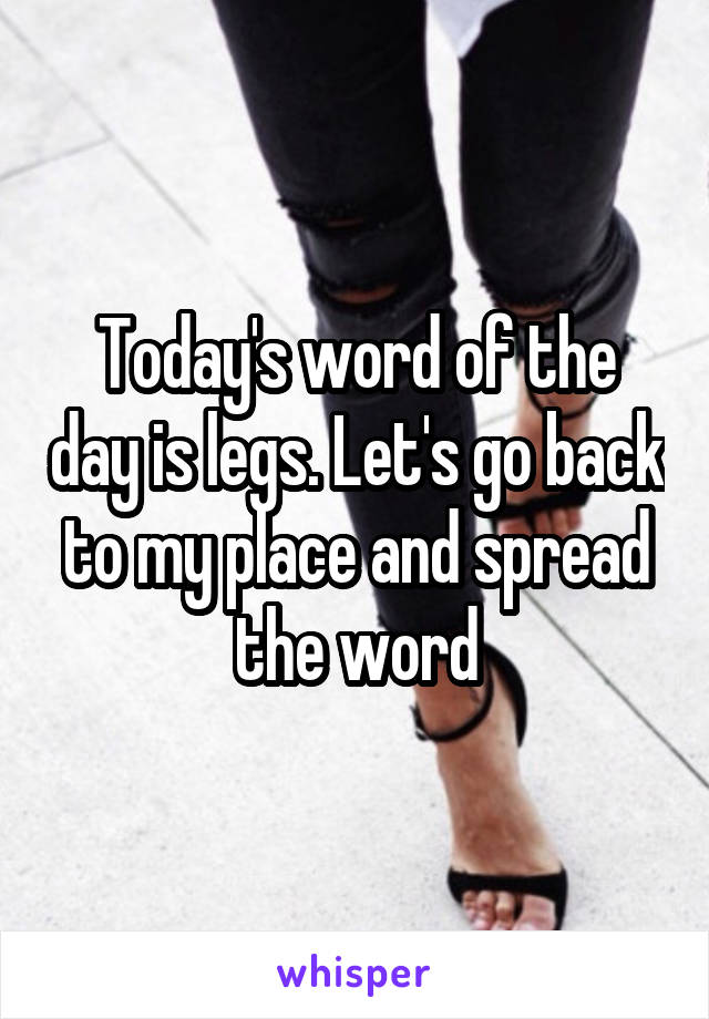 Today's word of the day is legs. Let's go back to my place and spread the word