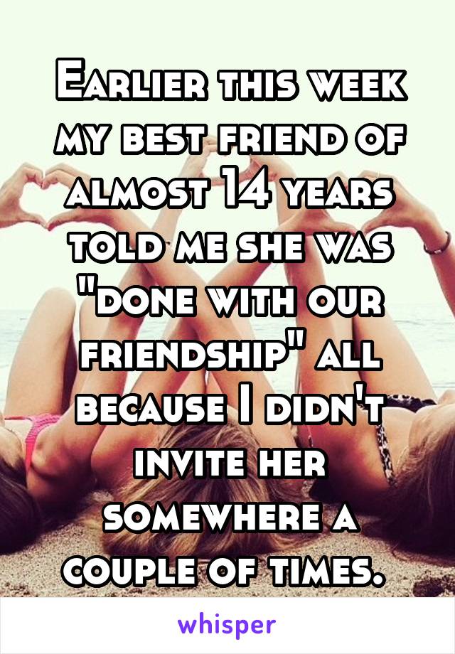 Earlier this week my best friend of almost 14 years told me she was "done with our friendship" all because I didn't invite her somewhere a couple of times. 